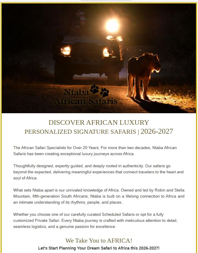 DISCOVER AFRICAN LUXURY PERSONALIZED SIGNATURE SAFARIS | 2026-2027 The African Safari Specialists for Over 20 Years. For more than two decades, Ntaba African Safaris has been creating exceptional luxury journeys across Africa. Thoughtfully designed, expertly guided, and deeply rooted in authenticity. Our safaris go beyond the expected, delivering meaningful experiences that connect travelers to the heart and soul of Africa. ﻿ ﻿ What sets Ntaba apart is our unrivaled knowledge of Africa. Owned and led by Robin and Stella Mountain, fifth-generation South Africans, Ntaba is built on a lifelong connection to Africa and an intimate understanding of its rhythms, people, and places.. Whether you choose one of our carefully curated Scheduled Safaris or opt for a fully customized Private Safari. Every Ntaba journey is crafted with meticulous attention to detail, seamless logistics, and a genuine passion for excellence.﻿ ﻿ We Take You to AFRICA!﻿ ﻿Let's Start Planning Your Dream Safari to Africa this 2026-2027! 🌍 https://www.ntabaafrica.com | ✉ info@ntabaafrica.com +1 502 545 0207 (USA) | +27 77 289 4768 (South Africa)