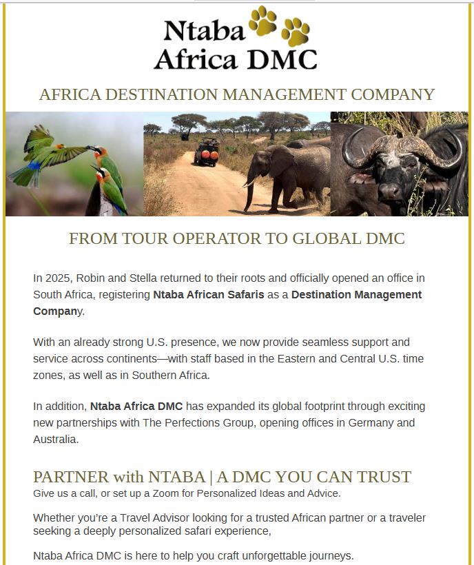 AFRICA DESTINATION MANAGEMENT COMPANY FROM TOUR OPERATOR TO GLOBAL DMC In 2025, Robin and Stella returned to their roots and officially opened an office in South Africa, registering Ntaba African Safaris as a Destination Management Company. With an already strong U.S. presence, we now provide seamless support and service across continents—with staff based in the Eastern and Central U.S. time zones, as well as in Southern Africa. In addition, Ntaba Africa DMC has expanded its global footprint through exciting new partnerships with The Perfections Group, opening offices in Germany and Australia. PARTNER with NTABA | A DMC YOU CAN TRUST﻿ ﻿Give us a call, or set up a Zoom for Personalized Ideas and Advice. Whether you’re a Travel Advisor looking for a trusted African partner or a traveler seeking a deeply personalized safari experience, Ntaba Africa DMC is here to help you craft unforgettable journeys.