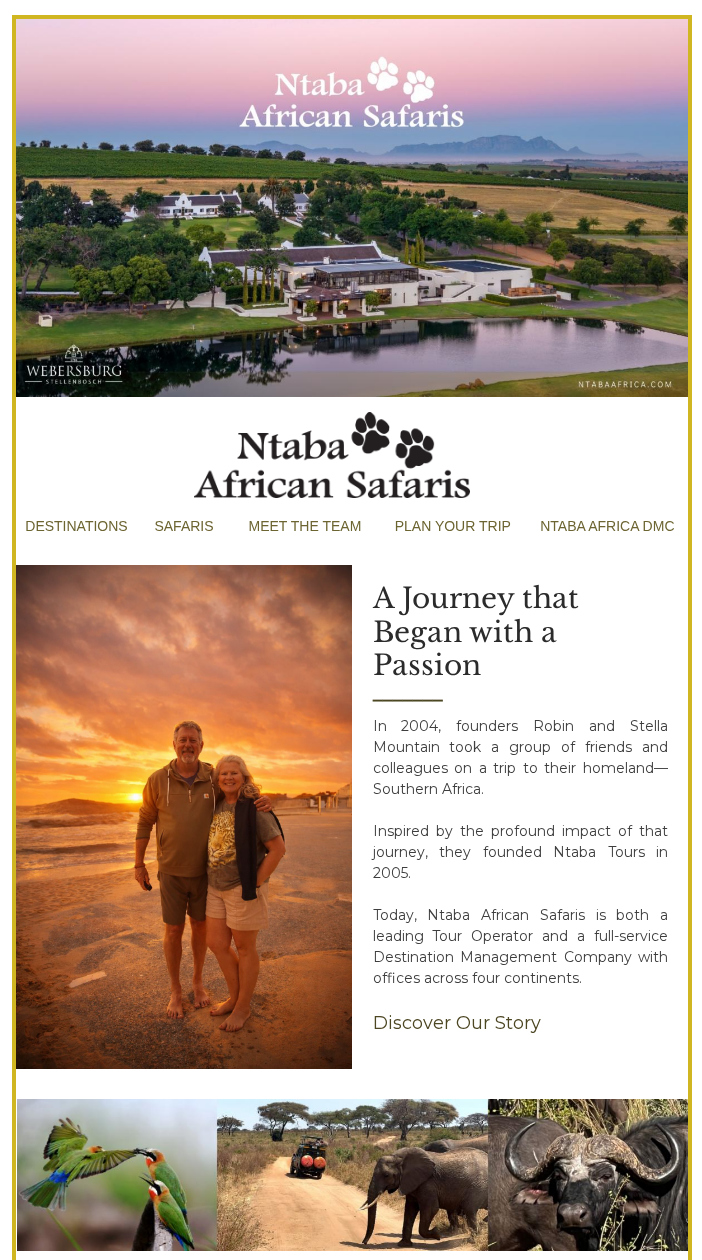 NtabaAfricanSafaris-2026 March - Luxury African Safari Specialists - A Journey that Began with a Passion﻿﻿ ﻿_______ In 2004, founders Robin and Stella Mountain took a group of friends and colleagues on a trip to their homeland—Southern Africa. ﻿ ﻿Inspired by the profound impact of that journey, they founded Ntaba Tours in 2005.﻿ ﻿ Today, Ntaba African Safaris is both a leading Tour Operator and a full-service Destination Management Company with offices across four continents.﻿ ﻿ Discover Our Story