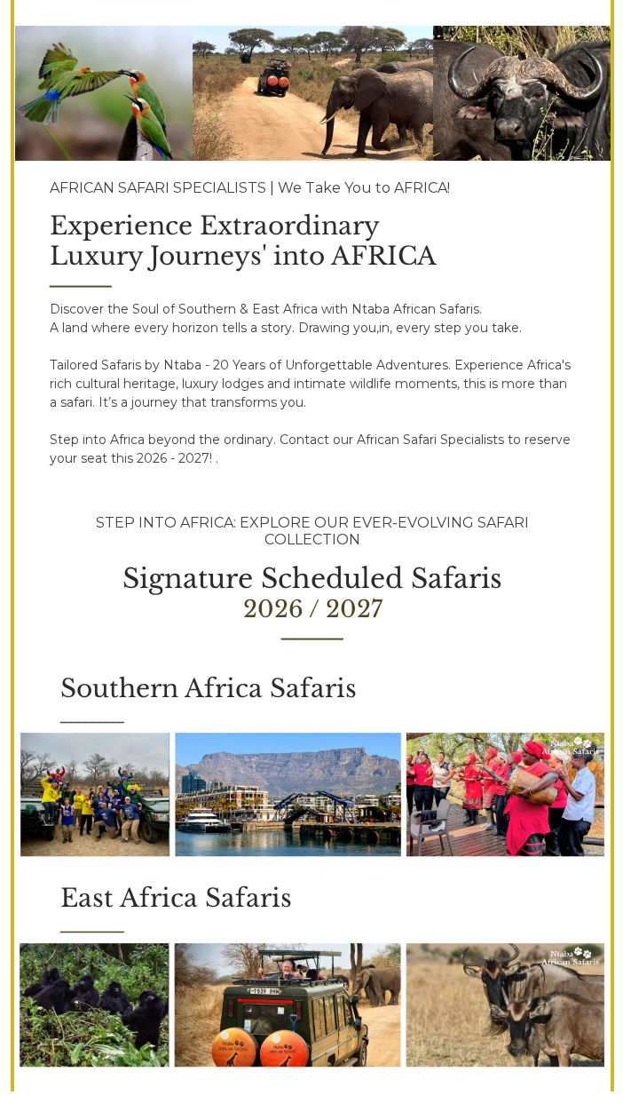 NtabaAfricanSafaris-2026 March - Luxury African Safari Specialists - AFRICAN SAFARI SPECIALISTS | We Take You to AFRICA!﻿ ﻿ Experience Extraordinary﻿ ﻿Luxury Journeys' into AFRICA﻿﻿ ﻿_______ Discover the Soul of Southern & East Africa with Ntaba African Safaris.﻿ ﻿A land where every horizon tells a story. Drawing you,in, every step you take. ﻿ ﻿﻿ ﻿Tailored Safaris by Ntaba - 20 Years of Unforgettable Adventures. Experience Africa's rich cultural heritage, luxury lodges and intimate wildlife moments, this is more than a safari. It’s a journey that transforms you.﻿ ﻿﻿ ﻿Step into Africa beyond the ordinary. Contact our African Safari Specialists to reserve your seat this 2026 - 2027! . ﻿ ﻿ ﻿STEP INTO AFRICA: EXPLORE OUR EVER-EVOLVING SAFARI COLLECTION ﻿ ﻿Signature Scheduled Safaris﻿ ﻿2026 / 2027﻿ ﻿_______ Southern Africa Safaris﻿ ﻿_________ East Africa Safaris﻿